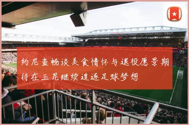 约尼查畅谈美食情怀与退役愿景期待在玉昆继续追逐足球梦想