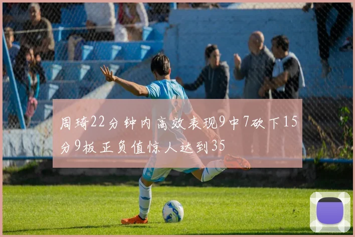 周琦22分钟内高效表现9中7砍下15分9板正负值惊人达到35