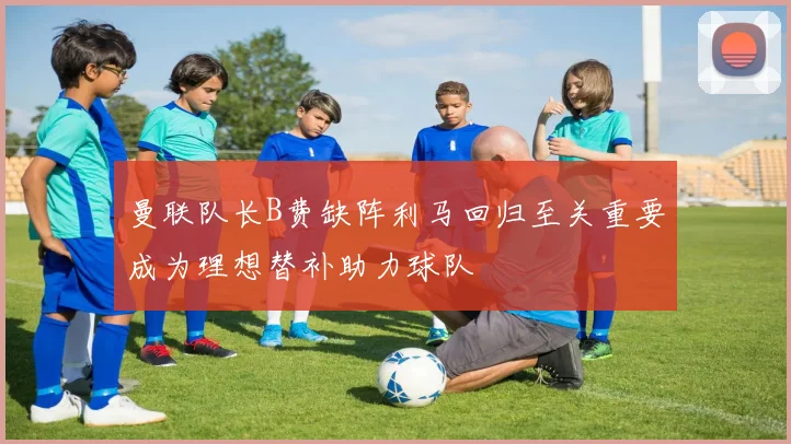 曼联队长B费缺阵利马回归至关重要成为理想替补助力球队