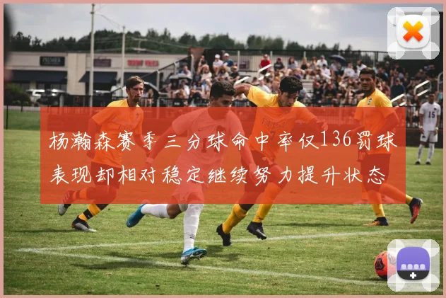 杨瀚森赛季三分球命中率仅136罚球表现却相对稳定继续努力提升状态