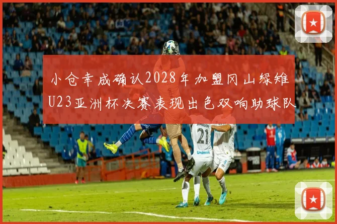 小仓幸成确认2028年加盟冈山绿雉U23亚洲杯决赛表现出色双响助球队夺冠