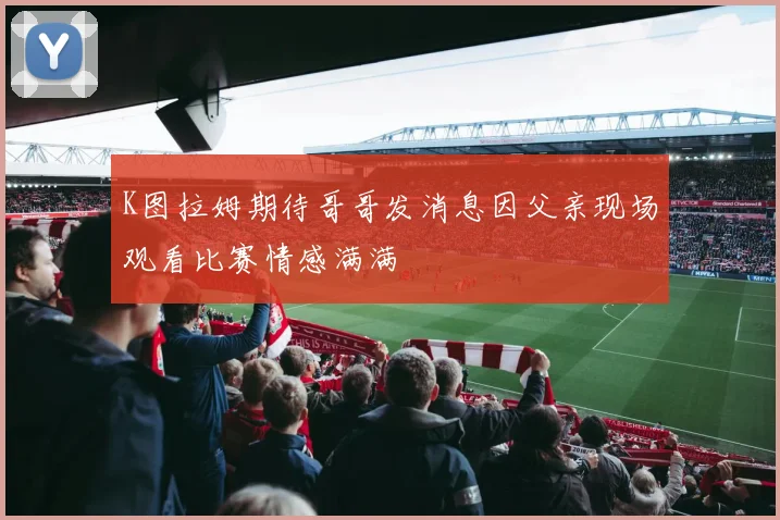 K图拉姆期待哥哥发消息因父亲现场观看比赛情感满满