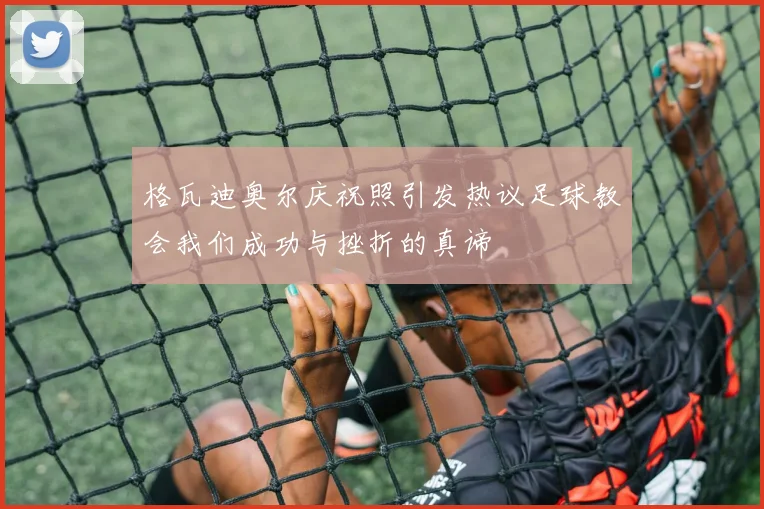 格瓦迪奥尔庆祝照引发热议足球教会我们成功与挫折的真谛