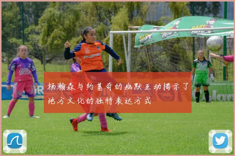 杨瀚森与约基奇的幽默互动揭示了地方文化的独特表达方式