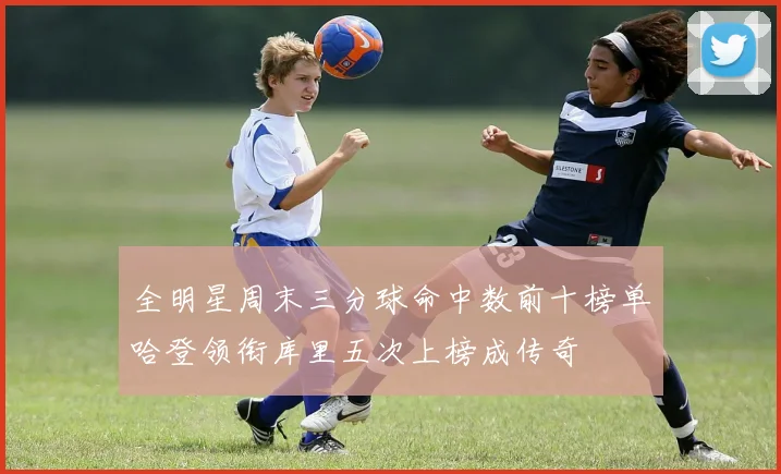 全明星周末三分球命中数前十榜单哈登领衔库里五次上榜成传奇