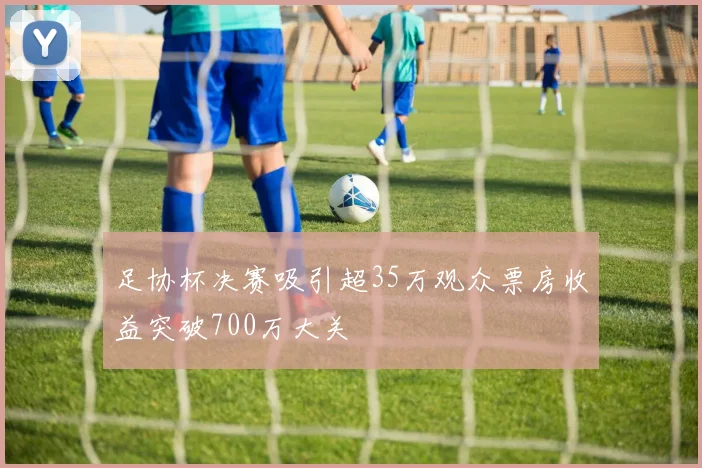 足协杯决赛吸引超35万观众票房收益突破700万大关