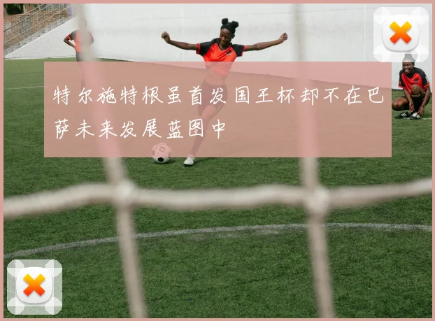 特尔施特根虽首发国王杯却不在巴萨未来发展蓝图中