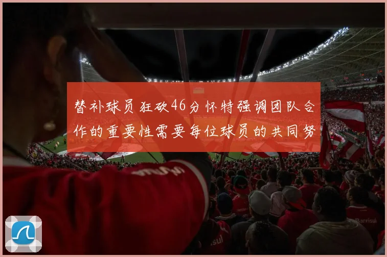 替补球员狂砍46分怀特强调团队合作的重要性需要每位球员的共同努力