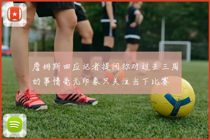詹姆斯回应记者提问称对过去三周的事情毫无印象只关注当下比赛