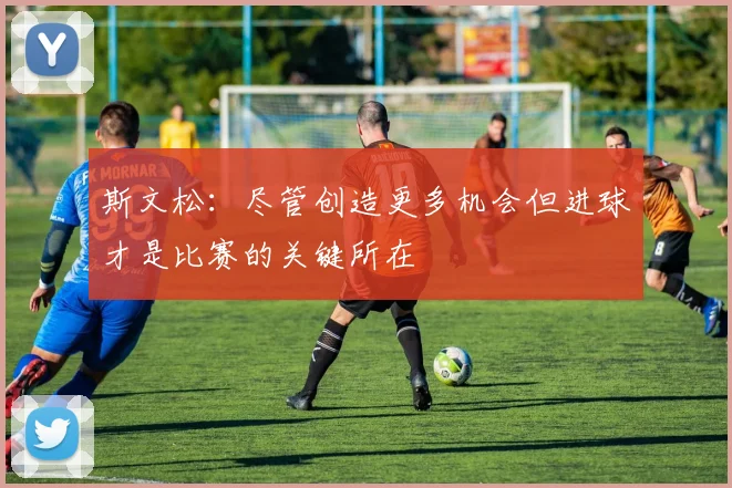 斯文松：尽管创造更多机会但进球才是比赛的关键所在