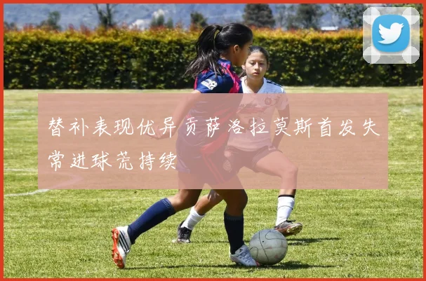 替补表现优异贡萨洛拉莫斯首发失常进球荒持续