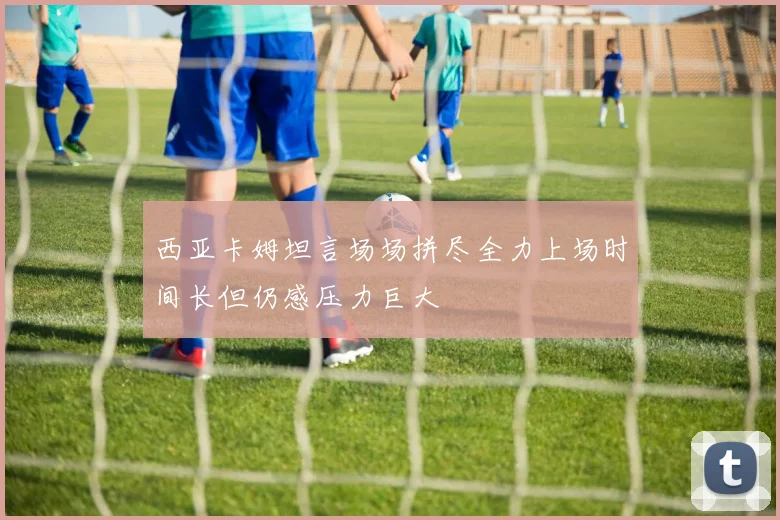 西亚卡姆坦言场场拼尽全力上场时间长但仍感压力巨大