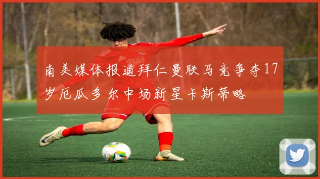 南美媒体报道拜仁曼联马竞争夺17岁厄瓜多尔中场新星卡斯蒂略