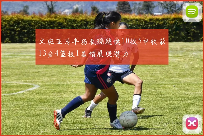 文班亚马半场表现稳健10投5中收获13分4篮板1盖帽展现潜力