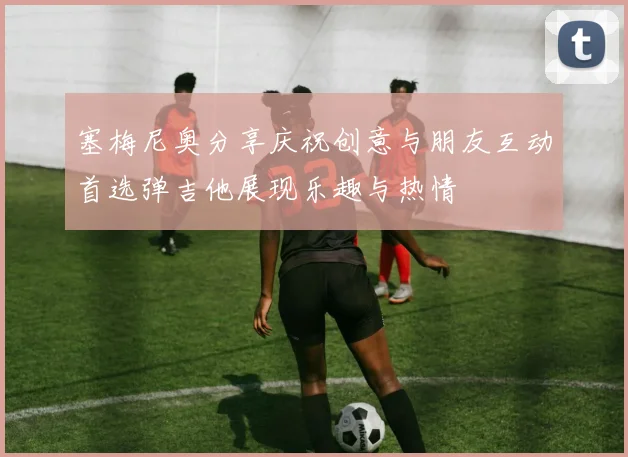 塞梅尼奥分享庆祝创意与朋友互动首选弹吉他展现乐趣与热情