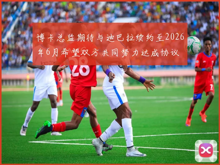 博卡总监期待与迪巴拉续约至2026年6月希望双方共同努力达成协议