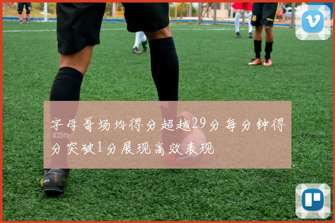 字母哥场均得分超越29分每分钟得分突破1分展现高效表现