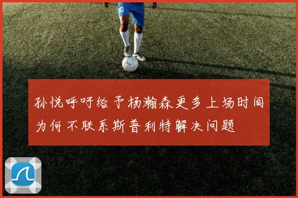 孙悦呼吁给予杨瀚森更多上场时间为何不联系斯普利特解决问题