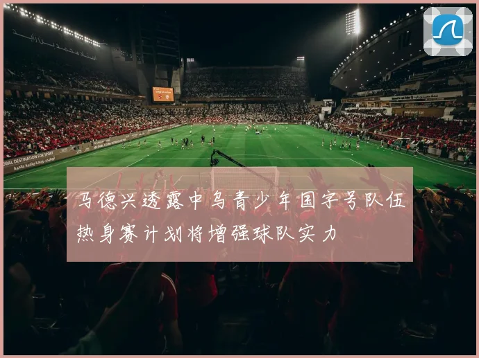 马德兴透露中乌青少年国字号队伍热身赛计划将增强球队实力
