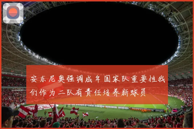 安东尼奥强调成年国家队重要性我们作为二队有责任培养新球员