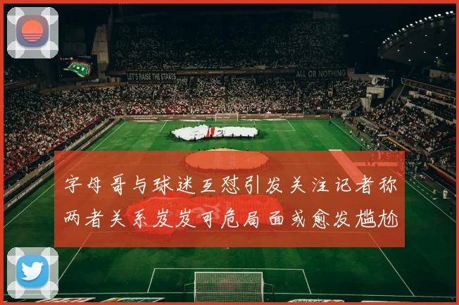字母哥与球迷互怼引发关注记者称两者关系岌岌可危局面或愈发尴尬