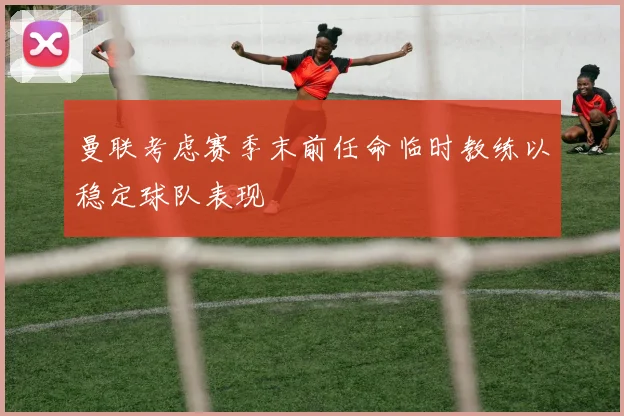 曼联考虑赛季末前任命临时教练以稳定球队表现
