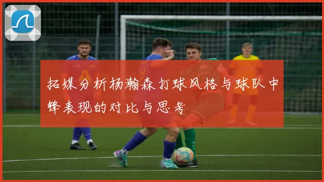 拓媒分析杨瀚森打球风格与球队中锋表现的对比与思考