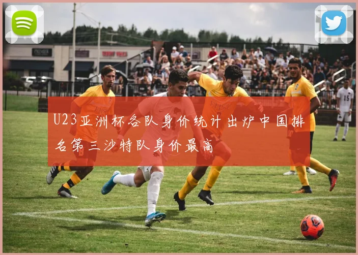 U23亚洲杯各队身价统计出炉中国排名第三沙特队身价最高
