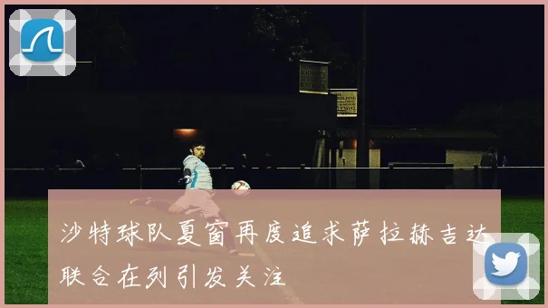 沙特球队夏窗再度追求萨拉赫吉达联合在列引发关注