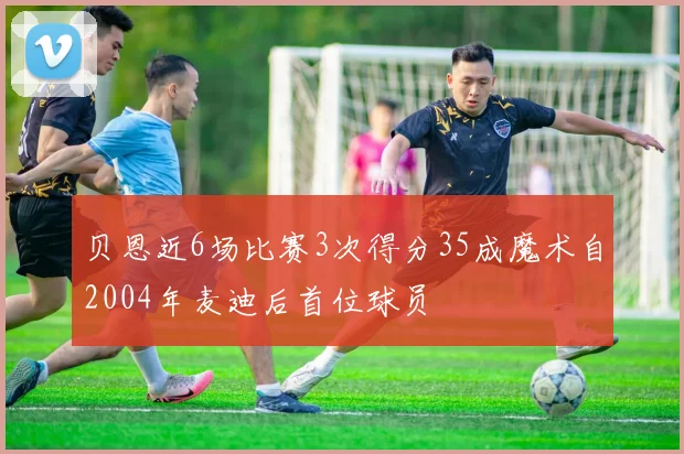 贝恩近6场比赛3次得分35成魔术自2004年麦迪后首位球员