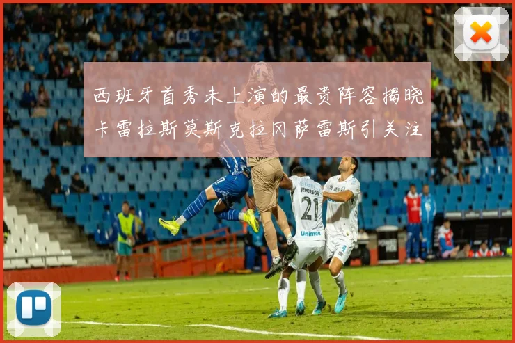 西班牙首秀未上演的最贵阵容揭晓卡雷拉斯莫斯克拉冈萨雷斯引关注