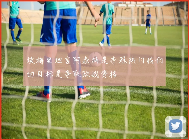 埃梅里坦言阿森纳是夺冠热门我们的目标是争取欧战资格