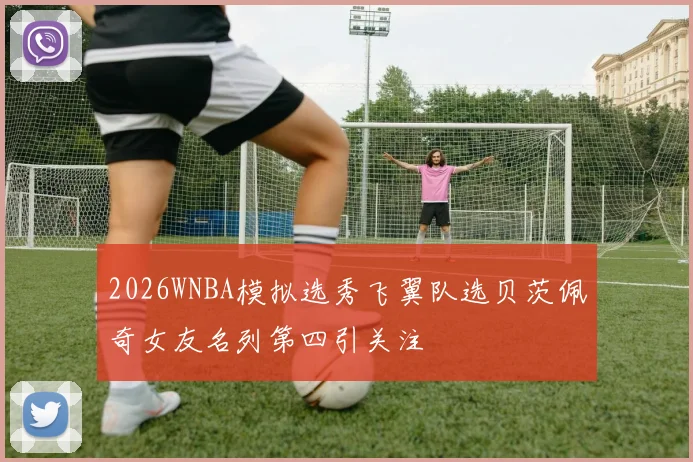 2026WNBA模拟选秀飞翼队选贝茨佩奇女友名列第四引关注