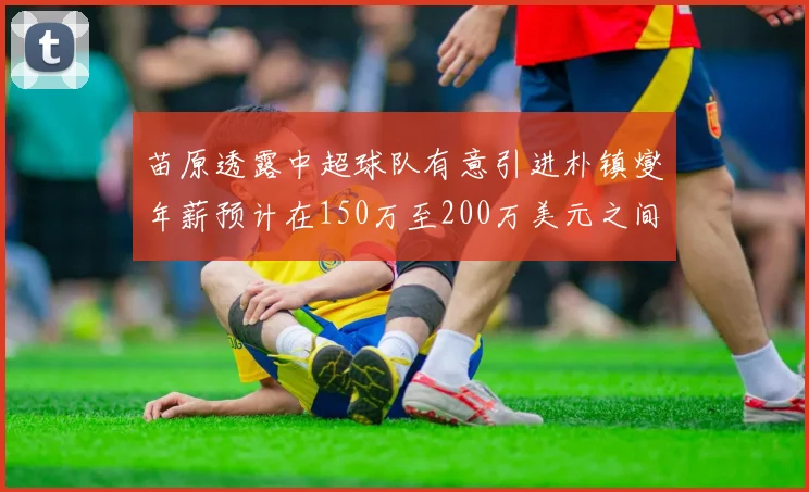 苗原透露中超球队有意引进朴镇燮年薪预计在150万至200万美元之间